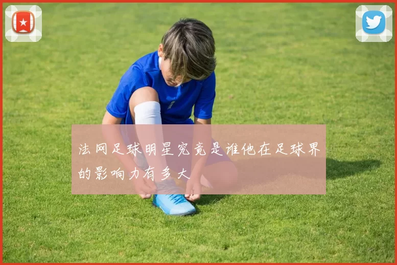 法网足球明星究竟是谁他在足球界的影响力有多大