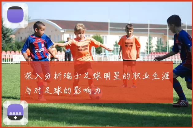 深入分析瑞士足球明星的职业生涯与对足球的影响力