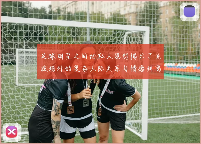 足球明星之间的私人恩怨揭示了竞技场外的复杂人际关系与情感纠葛