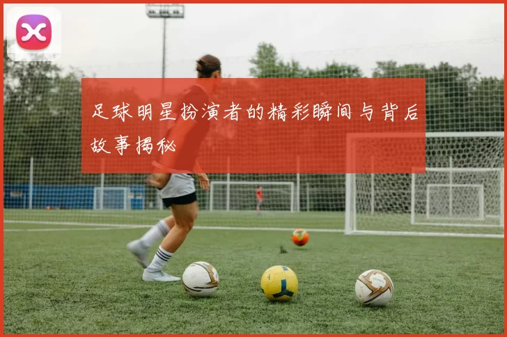 足球明星扮演者的精彩瞬间与背后故事揭秘